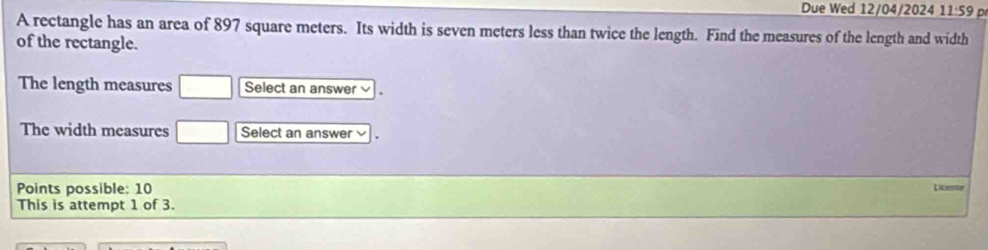 Due Wed 12/04/2024 11:59 D 
A rectangle has an area of 897 square meters. Its width is seven meters less than twice the length. Find the measures of the length and width 
of the rectangle. 
The length measures □ Select an answer 、 
The width measures □ Select an answer v 
Points possible: 10 Licesse 
This is attempt 1 of 3.