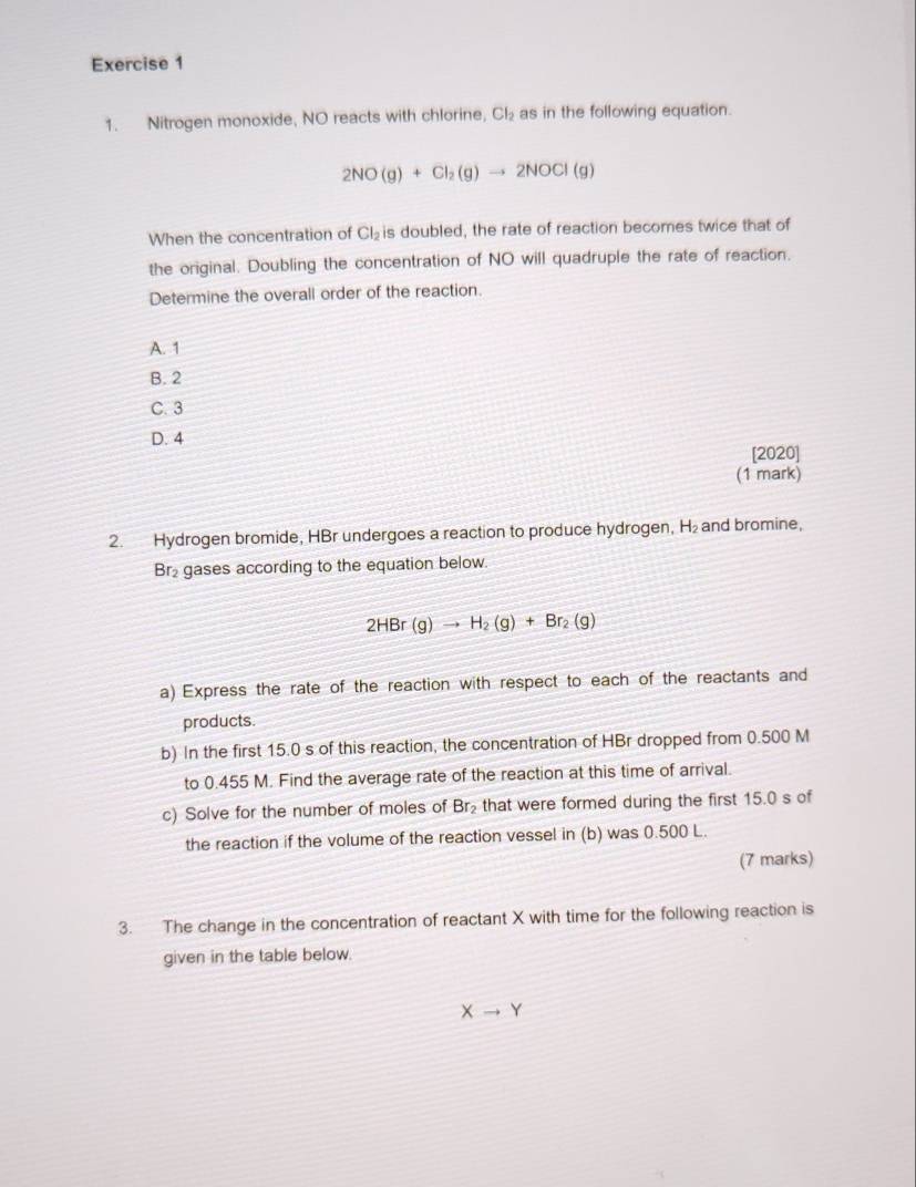 Nitrogen monoxide, NO reacts with chlorine, Cl_2 as in the following equation.
2NO(g)+Cl_2(g)to 2NOCl(g)
When the concentration of Cl_2 is doubled, the rate of reaction becomes twice that of
the original. Doubling the concentration of NO will quadruple the rate of reaction.
Determine the overall order of the reaction.
A. 1
B. 2
C. 3
D. 4 [2020]
(1 mark)
2. Hydrogen bromide, HBr undergoes a reaction to produce hydrogen, H_2 and bromine,
Br₂ gases according to the equation below.
2HBr(g)to H_2(g)+Br_2(g)
a) Express the rate of the reaction with respect to each of the reactants and
products.
b) In the first 15.0 s of this reaction, the concentration of HBr dropped from 0.500 M
to 0.455 M. Find the average rate of the reaction at this time of arrival.
c) Solve for the number of moles of Br_2 that were formed during the first 15.0 s of
the reaction if the volume of the reaction vessel in (b) was 0.500 L.
(7 marks)
3. The change in the concentration of reactant X with time for the following reaction is
given in the table below.
Xto Y