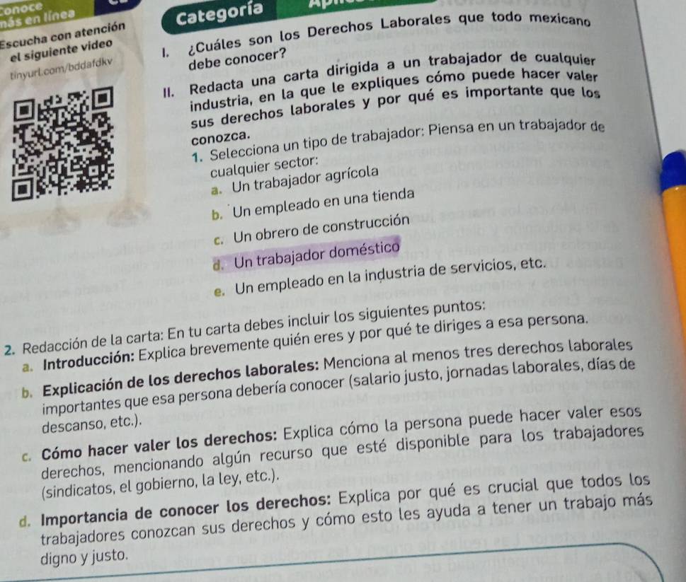 onoce
nás en línes
Escucha con atención Categoría
I. ¿Cuáles son los Derechos Laborales que todo mexicano
el siguiente vídeo
tinyurl.com/bddafdkv
debe conocer?
II. Redacta una carta dirigida a un trabajador de cualquier
industria, en la que le expliques cómo puede hacer valer
sus derechos laborales y por qué es importante que los
conozca.
1. Selecciona un tipo de trabajador: Piensa en un trabajador de
cualquier sector:
a. Un trabajador agrícola
b. Un empleado en una tienda
c. Un obrero de construcción
d. Un trabajador doméstico
e. Un empleado en la inḍustria de servicios, etc.
2. Redacción de la carta: En tu carta debes incluir los siguientes puntos:
Introducción: Explica brevemente quién eres y por qué te diriges a esa persona.
b. Explicación de los derechos laborales: Menciona al menos tres derechos laborales
importantes que esa persona debería conocer (salario justo, jornadas laborales, días de
descanso, etc.).
c. Cómo hacer valer los derechos: Explica cómo la persona puede hacer valer esos
derechos, mencionando algún recurso que esté disponible para los trabajadores
(sindicatos, el gobierno, la ley, etc.).
d. Importancia de conocer los derechos: Explica por qué es crucial que todos los
trabajadores conozcan sus derechos y cómo esto les ayuda a tener un trabajo más
digno y justo.