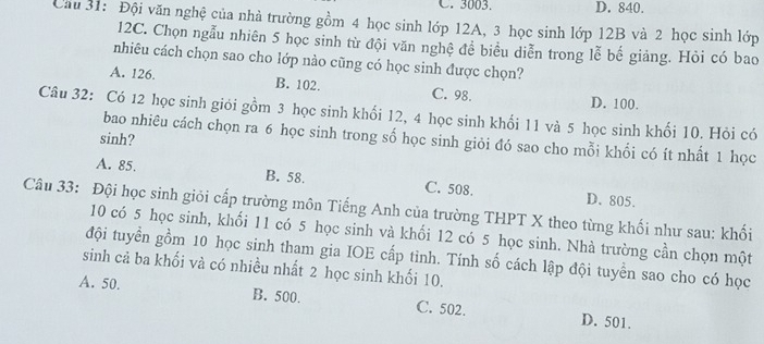 C. 3003. D. 840.
Cầu 31: Đội văn nghệ của nhà trường gồm 4 học sinh lớp 12A, 3 học sinh lớp 12B và 2 học sinh lớp
12C. Chọn ngẫu nhiên 5 học sinh từ đội văn nghệ để biểu diễn trong lễ bế giảng. Hỏi có bao
nhiêu cách chọn sao cho lớp nào cũng có học sinh được chọn?
A. 126. B. 102. C. 98. D. 100.
Câu 32: Có 12 học sinh giới gồm 3 học sinh khối 12, 4 học sinh khối 11 và 5 học sinh khối 10. Hỏi có
bao nhiêu cách chọn ra 6 học sinh trong số học sinh giỏi đó sao cho mỗi khổi có ít nhất 1 học
sinh?
A. 85. B. 58. C. 508. D. 805.
Câu 33: Đội học sinh giỏi cấp trường môn Tiếng Anh của trường THPT X theo từng khối như sau: khối
10 có 5 học sinh, khối 11 có 5 học sinh và khổi 12 có 5 học sinh. Nhà trường cần chọn một
đội tuyển gồm 10 học sinh tham gia IOE cấp tỉnh. Tính số cách lập đội tuyền sao cho có học
sinh cả ba khối và có nhiều nhất 2 học sinh khối 10.
A. 50. B. 500. C. 502. D. 501.