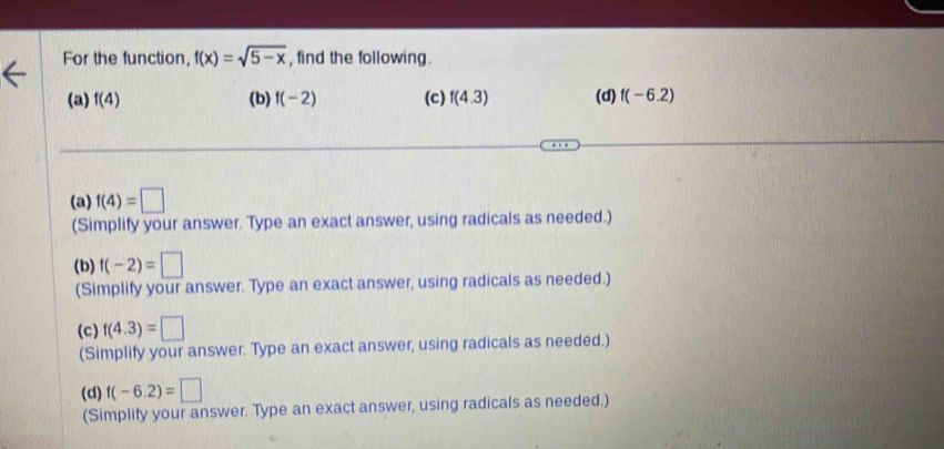 For the function, f(x)=sqrt(5-x) , find the following.
(a) f(4) (b) f(-2) (c) f(4.3) (d) f(-6.2)
(a) f(4)=□
(Simplify your answer. Type an exact answer, using radicals as needed.)
(b) f(-2)=□
(Simplify your answer. Type an exact answer, using radicals as needed.)
(c) f(4.3)=□
(Simplify your answer. Type an exact answer, using radicals as needed.)
(d) f(-6.2)=□
(Simplify your answer. Type an exact answer, using radicals as needed.)