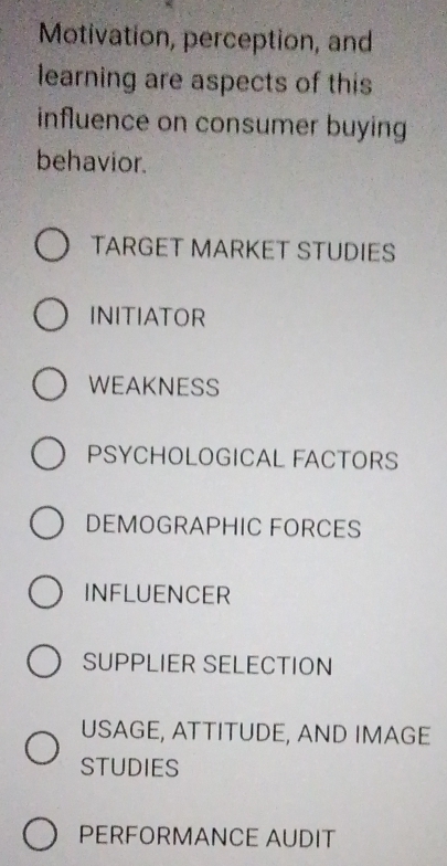 Motivation, perception, and
learning are aspects of this
influence on consumer buying
behavior.
TARGET MARKET STUDIES
INITIATOR
WEAKNESS
PSYCHOLOGICAL FACTORS
DEMOGRAPHIC FORCES
INFLUENCER
SUPPLIER SELECTION
USAGE, ATTITUDE, AND IMAGE
STUDIES
PERFORMANCE AUDIT