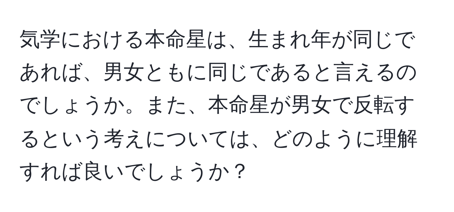 気学における本命星は、生まれ年が同じであれば、男女ともに同じであると言えるのでしょうか。また、本命星が男女で反転するという考えについては、どのように理解すれば良いでしょうか？