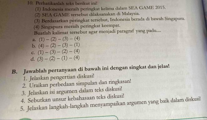 Perhatikanlah teks berikut ini! 
(1) Indonesia meraih peringkat kelima dalam SEA GAME 2015. 
(2) SEA GAME tersebut dilaksanakan di Malaysia. 
(3) Berdasarkan peringkat tersebut, Indonesia berada di bawah Singapura. 
(4) Singapura meraih peringkat keempat. 
Buatlah kalimat tersebut agar menjadi paragraf yang padu.... 
a. (1)-(2)-(3)-(4)
b. (4)-(2)-(3)-(1)
C. (1)-(3)-(2)-(4)
d. (3)-(2)-(1)-(4)
B. Jawablah pertanyaan di bawah ini dengan singkat dan jelas! 
1. Jelaskan pengertian diskusi! 
2. Uraikan perbedaan simpulan dan ringkasan! 
3. Jelaskan isi argumen dalam teks diskusi! 
4. Sebutkan unsur kebahasaan teks diskusi! 
5. Jelaskan langkah-langkah menyampaikan argumen yang baik dalam diskusi!