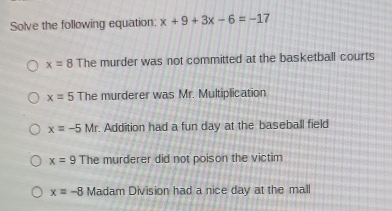 Solve the following equation: x+9+3x-6=-17
x=8 The murder was not committed at the basketball courts
x=5 The murderer was Mr. Multiplication
x=-5Mr Addition had a fun day at the baseball field
x=9 The murderer did not poison the victim
x=-8 Madam Division had a nice day at the mall