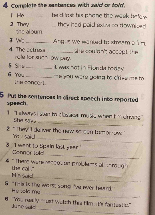 Complete the sentences with said or told. 
1 He _he'd lost his phone the week before. 
2 They _they had paid extra to download 
the album. 
3 We _Angus we wanted to stream a film. 
4 The actress _she couldn't accept the 
role for such low pay. 
5 She _it was hot in Florida today. 
6 You _me you were going to drive me to 
the concert. 
5 Put the sentences in direct speech into reported 
speech. 
1 “I always listen to classical music when I’m driving.” 
She says_ 
. 
2 “They’ll deliver the new screen tomorrow.” 
You said 
_ 
. 
3 “I went to Spain last year.” 
Connor told 
_ 
. 
4 “There were reception problems all through 
the call." 
Mia said _. 
5 “This is the worst song I’ve ever heard.” 
He told me _. 
6 “You really must watch this film; it’s fantastic.” 
June said _.