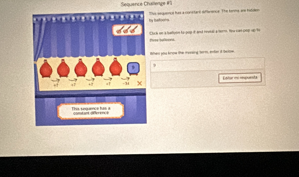 Sequence Challenge #1 
This sequence has a constant difference. The terms are hidden 
by balloons. 
Click on a balloon to pop it and reveal a term. You can pop up to 
three balloons. 
When you know the missing term, enter it below. 
9 
Editar mi respuesta