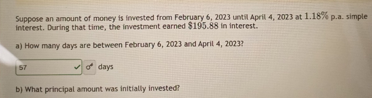 Suppose an amount of money is invested from February 6, 2023 until April 4, 2023 at 1.18% p.a. simple 
interest. During that time, the investment earned $195.88 in interest. 
a) How many days are between February 6, 2023 and April 4, 2023?
sigma^6
57 days
b) What principal amount was initially invested?