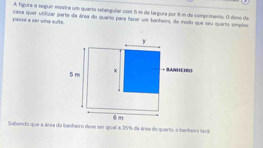 A figura a seguir mostra um quarto retangular com 5 m de largura por 6 m de comprimento. O dono da 
passe a ser uma suíte. casa quer utilizar parte da área do quarto para fazer um banheiro, de modo que seu quarto simples 
Sabendo que a área do banheiro deve ser igual a 35% da área do quarto, o banheiro terá: