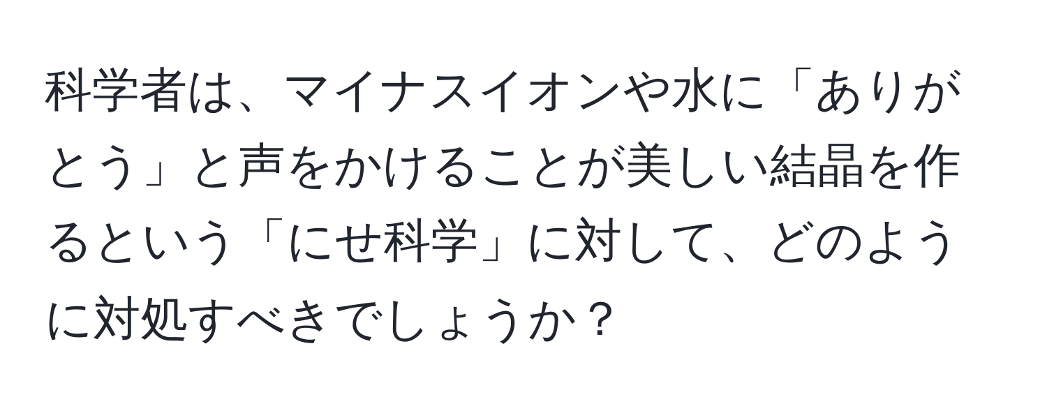 科学者は、マイナスイオンや水に「ありがとう」と声をかけることが美しい結晶を作るという「にせ科学」に対して、どのように対処すべきでしょうか？