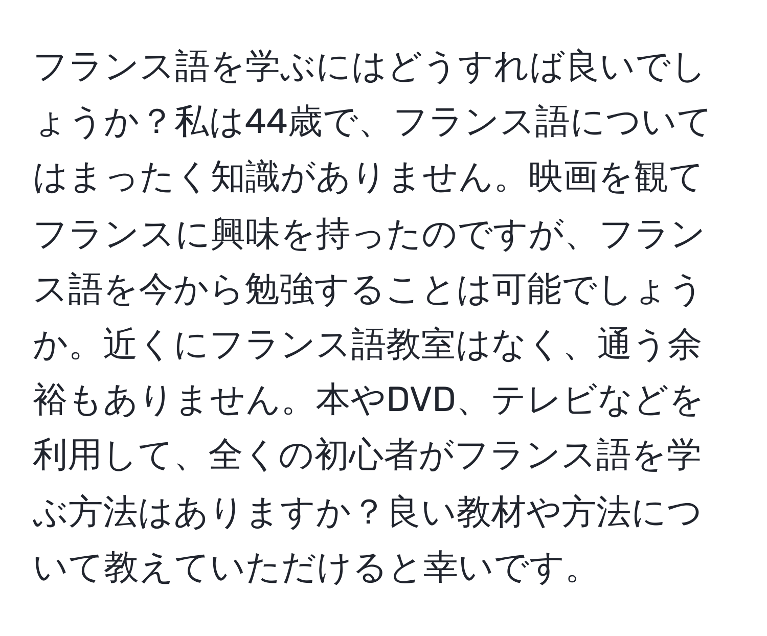 フランス語を学ぶにはどうすれば良いでしょうか？私は44歳で、フランス語についてはまったく知識がありません。映画を観てフランスに興味を持ったのですが、フランス語を今から勉強することは可能でしょうか。近くにフランス語教室はなく、通う余裕もありません。本やDVD、テレビなどを利用して、全くの初心者がフランス語を学ぶ方法はありますか？良い教材や方法について教えていただけると幸いです。