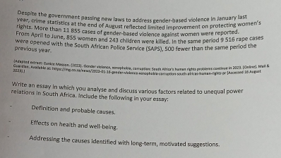 Despite the government passing new laws to address gender-based violence in January last
year, crime statistics at the end of August reflected i hend improvement on protecting women's 
rights. More than 11 855 cases of gender-based violence against women were reported. 
From Apri to June, 855 women and 243 children were killed. In the same period 9 516 rape cases 
were opened with the South African Police Service (SAPS), S0O fewer than the same period the 
previous year. 
212,(0),j Étdated extracn Curère Mesan. (2023). Oendier viclence, scrophéie, corraption: Testh Abica's haman rights probiemes cantioue in 2023. (Omae), Mail & 
Write an essay in which you analyse and discuss various factors related to unequal power 
relations in South Africa. Include the following in your essay: 
Definition and probable causes. 
Effects on health and well-being. 
Addressing the causes identified with long-term, motivated suggestions.