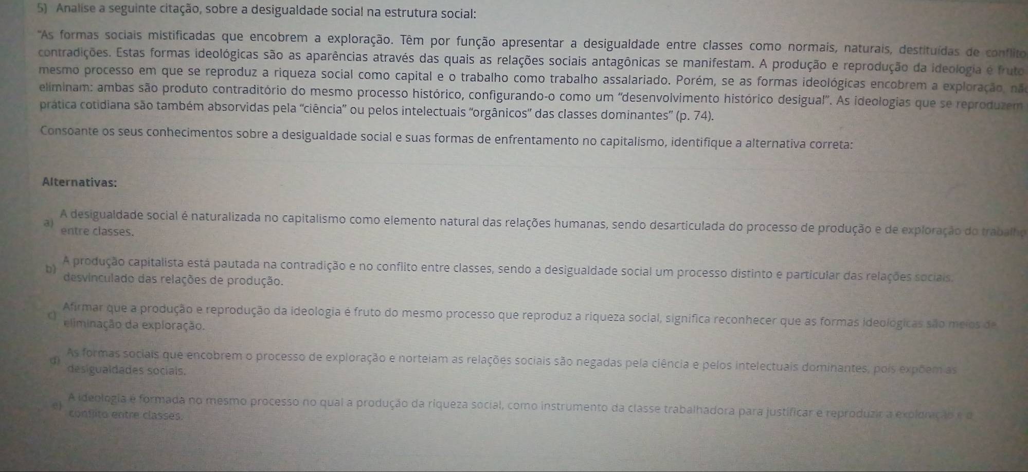 Analise a seguinte citação, sobre a desigualdade social na estrutura social:
'As formas sociais mistificadas que encobrem a exploração. Têm por função apresentar a desigualdade entre classes como normais, naturais, destituídas de conflito
contradições. Estas formas ideológicas são as aparências através das quais as relações sociais antagônicas se manifestam. A produção e reprodução da ideologia e fruto
mesmo processo em que se reproduz a riqueza social como capital e o trabalho como trabalho assalariado. Porém, se as formas ideológicas encobrem a exploração, nã
eliminam: ambas são produto contraditório do mesmo processo histórico, configurando-o como um 'desenvolvimento histórico desigual'. As ideologias que se reproduzem
pratica cotidiana são também absorvidas pela “ciência” ou pelos intelectuais “orgânicos” das classes dominantes” (p. 74).
Consoante os seus conhecimentos sobre a desigualdade social e suas formas de enfrentamento no capitalismo, identifique a alternativa correta:
Alternativas:
A desigualdade social é naturalizada no capitalismo como elemento natural das relações humanas, sendo desarticulada do processo de produção e de exploração do trabalho
3) entre classes.
b) A produção capitalista está pautada na contradição e no conflito entre classes, sendo a desigualdade social um processo distinto e particular das relações sociais.
desvinculado das relações de produção.
Afirmar que a produção e reprodução da ideologia é fruto do mesmo processo que reproduz a riqueza social, signífica reconhecer que as formas ideológicas são meios de
eliminação da exploração.
As formas sociais que encobrem o processo de exploração e norteiam as relações sociais são negadas pela ciência e pelos intelectuais dominantes, pois expõem as
desigualdades sociais.
A ideologia e formada no mesmo processo no qual a produção da riqueza social, como instrumento da classe trabalhadora para justíficar e reproduzir a expldvção e d
el conflito entre classes.