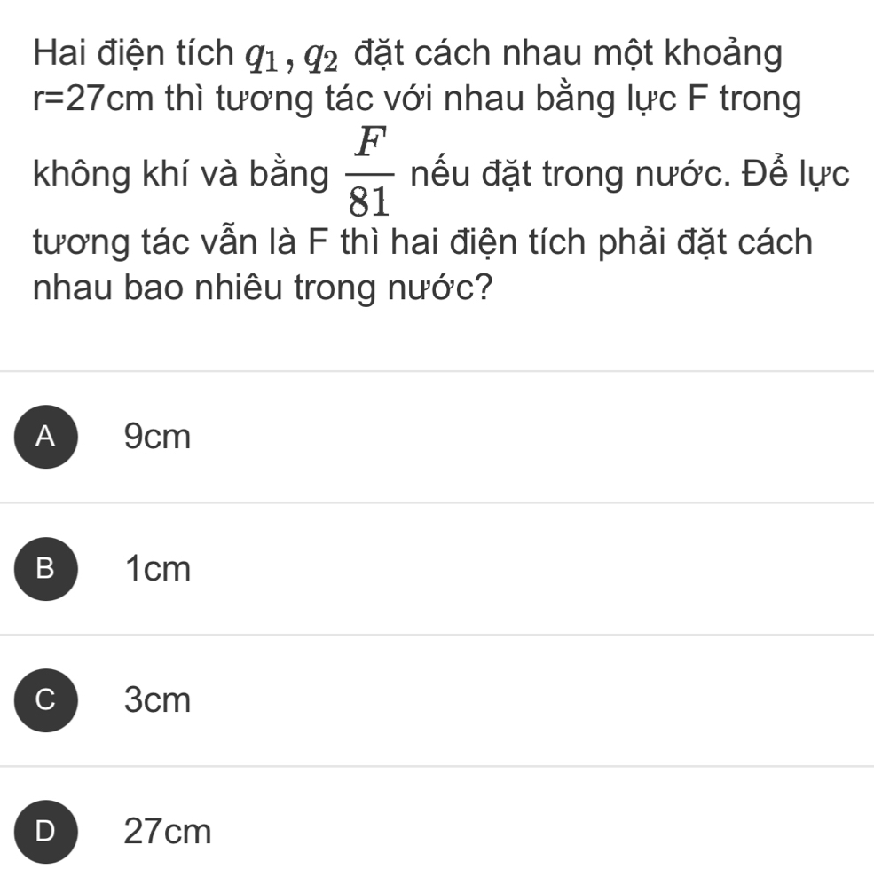 Hai điện tích q_1, q_2 đặt cách nhau một khoảng
r=27cm thì tương tác với nhau bằng lực F trong
không khí và bằng  F/81  nếu đặt trong nước. Để lực
tương tác vẫn là F thì hai điện tích phải đặt cách
nhau bao nhiêu trong nước?
A 9cm
B 1cm
C 3cm
D 27cm