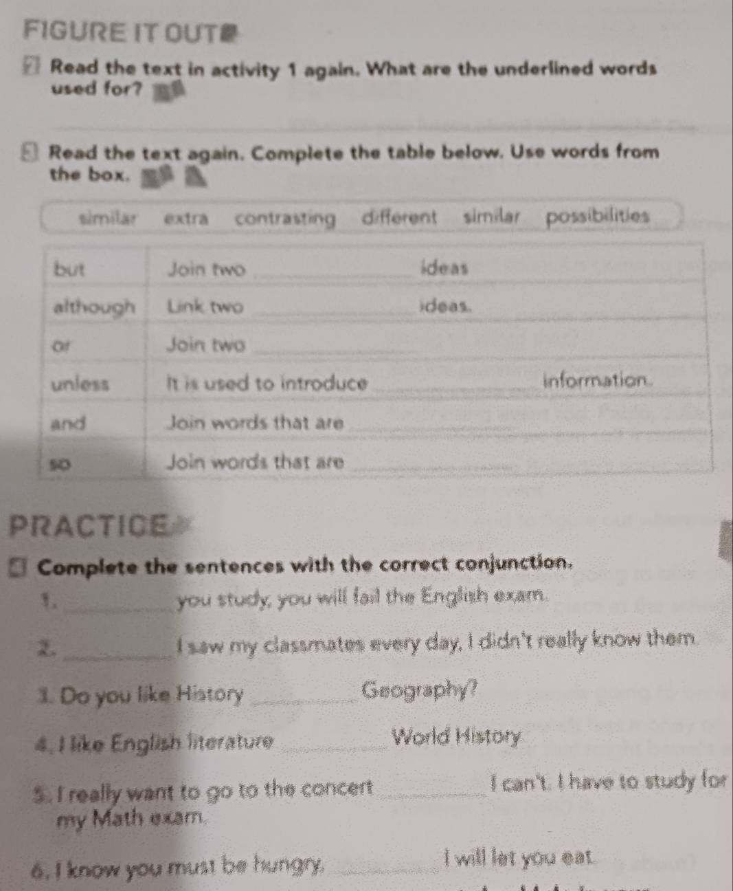 FIGURE IT OUT
≌ Read the text in activity 1 again. What are the underlined words
used for?
≌ Read the text again. Complete the table below. Use words from
the box.
similar extra contrasting different similar possibilities
PRACTICE
Complete the sentences with the correct conjunction.
1._ you study; you will fail the English exam.
2._ I saw my classmates every day, I didn't really know them.
1. Do you like History _Geography?
4, I like English literature _World History
5. I really want to go to the concert_ I can't. I have to study for
my Math exam.
6. I know you must be hungry._
I will let you eat.