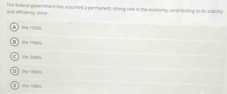 The federal government has assumed a permanent, strong role in the economy, contributing to its stability
and efficiency, since
A the 1930s.
B the 1960s.
C the 2000s.
D ) the 1860s.
E the 1980s.