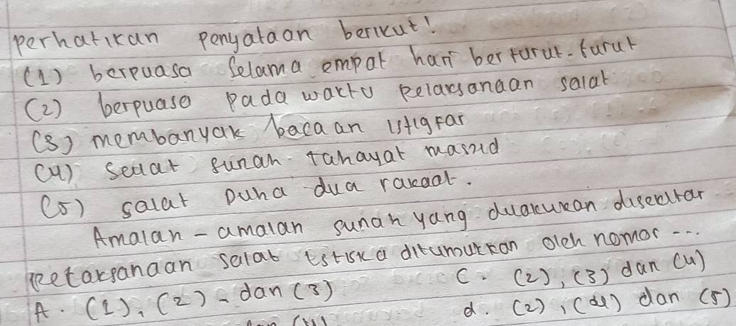 perhatikan ponyalaon bericut!
(1) berpuasa Selama empat han berturur-farur
(2) berpuase pada wacto pelarsanaan salat
(S) membanyak bacaan istlgFai
(a) seaat sunan Tahayat masnd
(5) salat puna dua rareal.
Amalan - amalan sunah yang duaxuean dusecurar
geetarganaan selat Eirk a ditumutcan olch nomor. . . .
C· (2), C 3 dan cu)
A. (1),(2)-dan(3)
d. (2) ,C d) dan(5)