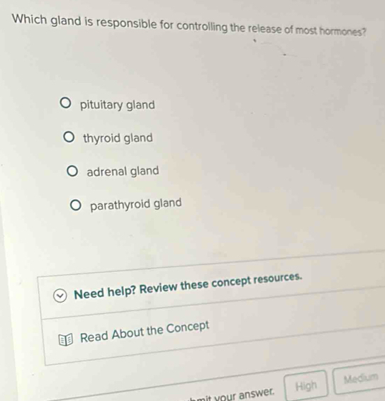 Which gland is responsible for controlling the release of most hormones?
pituitary gland
thyroid gland
adrenal gland
parathyroid gland
Need help? Review these concept resources.
Read About the Concept
it your answer. High Medium