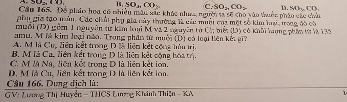 B.
A. SO_2, CO. SO_3, CO_2. C. SO_2, CO_2. D. SO_3, CO. 
Câu 165. Để pháo hoa có nhiều màu sắc khác nhau, người ta sẽ cho vào thuốc pháo các chất
phụ gia tạo màu. Các chất phụ gia này thường là các muối của một số kim loại, trong đó có
muối (D) gồm 1 nguyên tử kim loại M và 2 nguyên tử Cl; biết (D) có khối lượng phân tử là 135
amu. M là kim loại nào. Trong phân tử muối (D) có loại liên kết gì?
A. M là Cu, liên kết trong D là liên kết cộng hóa trị.
B. M là Ca, liên kết trong D là liên kết cộng hóa trị.
C. M là Na, liên kết trong D là liên kết ion.
D. M là Cu, liên kết trong D là liên kết ion.
Câu 166. Dung dịch là:
GV: Lương Thị Huyền - THCS Lương Khánh Thiện - KA 1