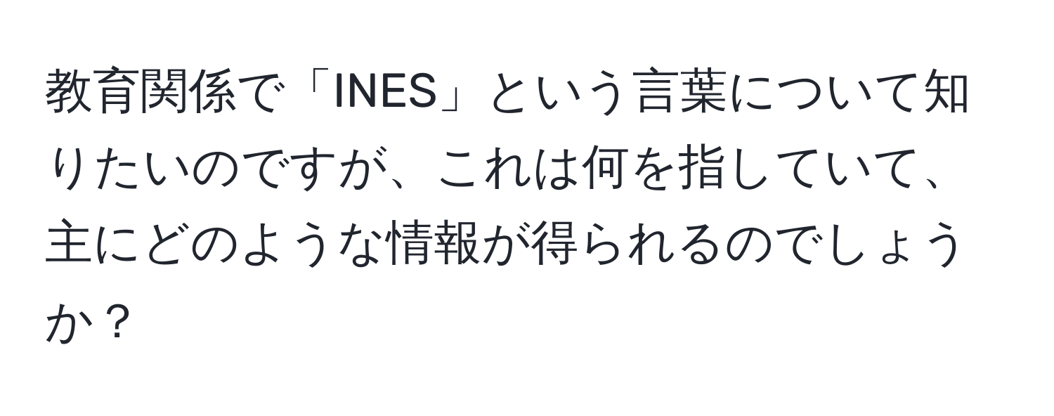 教育関係で「INES」という言葉について知りたいのですが、これは何を指していて、主にどのような情報が得られるのでしょうか？