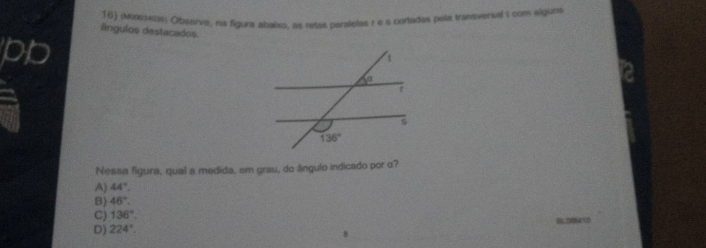 (οεαι; Observe, na figura abaixo, as retas paralelas re s cortadas pela transversal 1 com alguns
ângulos destacados.
pb
Nessa figura, qual a medida, em grau, do ângulo indicado por α?
A) 44°.
B) 46°.
C) 136°.
0.08410
D) 224°.
B