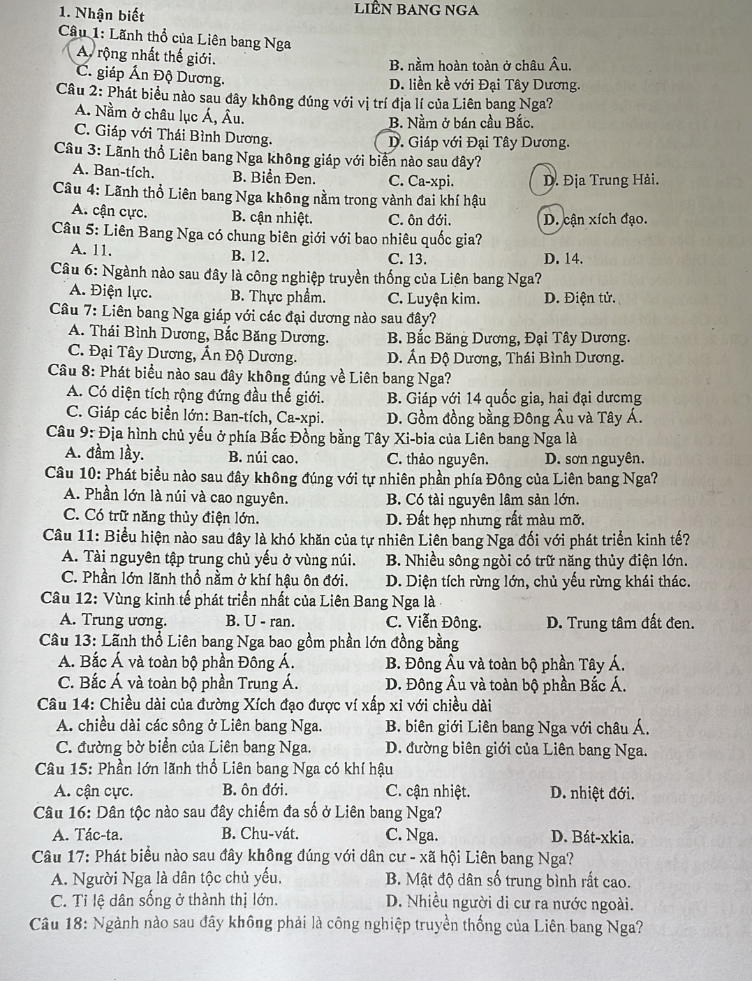 Nhận biết
LiÊN BAnG nGA
Câu 1: Lãnh thổ của Liên bang Nga
A rộng nhất thế giới.
B. nằm hoàn toàn ở châu Âu.
C. giáp Ấn Độ Dương. D. liền kề với Đại Tây Dương.
Câu 2: Phát biểu nào sau đây không đúng với vị trí địa lí của Liên bang Nga?
A. Nằm ở châu lục Á, Âu.
B. Nằm ở bán cầu Bắc.
C. Giáp với Thái Bình Dương. D. Giáp với Đại Tây Dương.
Câu 3: Lãnh thổ Liên bang Nga không giáp với biển nào sau đây?
A. Ban-tích. B. Biển Đen. C. Ca-xpi. D. Địa Trung Hải.
Câu 4: Lãnh thổ Liên bang Nga không nằm trong vành đai khí hậu
A. cận cực. B. cận nhiệt. C. ôn đới. D. cận xích đạo.
Câu 5: Liên Bang Nga có chung biên giới với bao nhiêu quốc gia?
A. 11. B. 12. C. 13. D. 14.
Câu 6: Ngành nào sau đây là công nghiệp truyền thống của Liên bang Nga?
A. Điện lực. B. Thực phẩm. C. Luyện kim. D. Điện tử.
Câu 7: Liên bang Nga giáp với các đại dương nào sau đây?
A. Thái Bình Dương, Bắc Băng Dương. B. Bắc Băng Dương, Đại Tây Dương.
C. Đại Tây Dương, Ấn Độ Dương. D. Ấn Độ Dương, Thái Bình Dương.
Câu 8: Phát biểu nào sau đây không đúng về Liên bang Nga?
A. Có diện tích rộng đứng đầu thế giới. B. Giáp với 14 quốc gia, hai đại dưcmg
C. Giáp các biển lớn: Ban-tích, Ca-xpi. D. Gồm đồng bằng Đông Âu và Tây Á.
Câu 9: Địa hình chủ yếu ở phía Bắc Đồng bằng Tây Xi-bia của Liên bang Nga là
A. đầm lầy. B. núi cao. C. thảo nguyên. D. sơn nguyên.
Câu 10: Phát biểu nào sau đây không đúng với tự nhiên phần phía Đông của Liên bang Nga?
A. Phần lớn là núi và cao nguyên. B. Có tài nguyên lâm sản lớn.
C. Có trữ năng thủy điện lớn. D. Đất hẹp nhưng rất màu mỡ.
Câu 11: Biểu hiện nào sau đây là khó khăn của tự nhiên Liên bang Nga đối với phát triển kinh tế?
A. Tài nguyên tập trung chủ yếu ở vùng núi. B. Nhiều sông ngòi có trữ năng thủy điện lớn.
C. Phần lớn lãnh thổ nằm ở khí hậu ôn đới. D. Diện tích rừng lớn, chủ yếu rừng khái thác.
Câu 12: Vùng kinh tế phát triển nhất của Liên Bang Nga là -
A. Trung ương. B. U - ran. C. Viễn Đông. D. Trung tâm đất đen.
Câu 13: Lãnh thổ Liên bang Nga bao gồm phần lớn đồng bằng
A. Bắc Á và toàn bộ phần Đông Á. B. Đông Âu và toàn bộ phần Tây Á.
C. Bắc Á và toàn bộ phần Trung Á. D. Đông Âu và toàn bộ phần Bắc Á.
Câu 14: Chiều dài của đường Xích đạo được ví xấp xỉ với chiều dài
A. chiều dài các sông ở Liên bang Nga. B. biên giới Liên bang Nga với châu Á.
C. đường bờ biển của Liên bang Nga. D. đường biên giới của Liên bang Nga.
Câu 15: Phần lớn lãnh thổ Liên bang Nga có khí hậu
A. cận cực. B. ôn đới. C. cận nhiệt. D. nhiệt đới.
Câu 16: Dân tộc nào sau đây chiếm đa số ở Liên bang Nga?
A. Tác-ta. B. Chu-vát. C. Nga. D. Bát-xkia.
Câu 17: Phát biểu nào sau đây không đúng với dân cư - xã hội Liên bang Nga?
A. Người Nga là dân tộc chủ yếu, B. Mật độ dân số trung bình rất cao.
C. Tỉ lệ dân sống ở thành thị lớn. D. Nhiều người di cư ra nước ngoài.
Câu 18: Ngành nào sau đây không phải là công nghiệp truyền thống của Liên bang Nga?