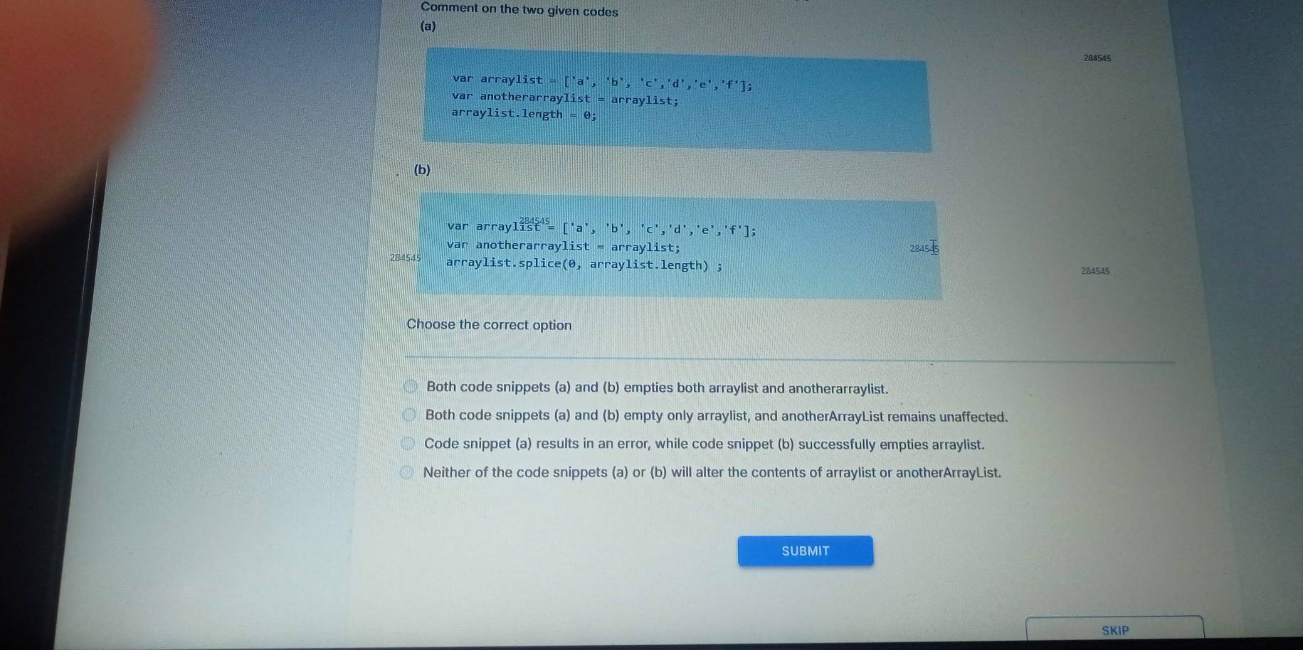 Comment on the two given codes
(a)
284545
var arraylist=['a^,,'b','c','d','e','f']; 
var anotherarrayl: ist=arraylist; 
arr a ylist.length=0; 
(b)
var arraylist^2=['a','b','c','d','e','f'];
var anotherarraylist = arraylist;
84545
284545 arraylist.sp lice(θ , arraylist.length) ; 284545
Choose the correct option
Both code snippets (a) and (b) empties both arraylist and anotherarraylist.
Both code snippets (a) and (b) empty only arraylist, and anotherArrayList remains unaffected.
Code snippet (a) results in an error, while code snippet (b) successfully empties arraylist.
Neither of the code snippets (a) or (b) will alter the contents of arraylist or anotherArrayList.
SUBMIT
SKIP