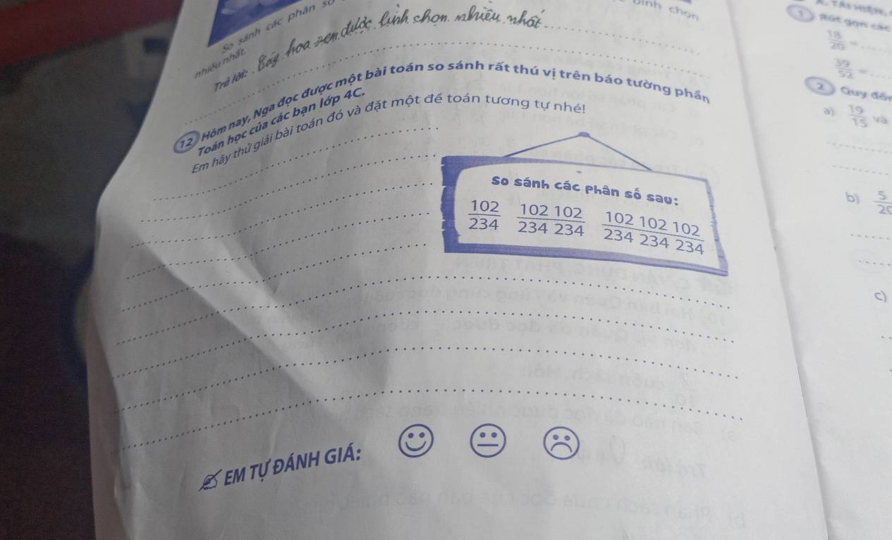 nhiều nhất So sánh các phân s 
CTái hiện 
nh chọn 
_ 
1 ) Rút gọn các 
_  18/20 =
Trã lời:
 39/52 = _ 
12. Hôm nay, Nga đọc được một bài toán so sánh rất thú vị trên báo tường phần 
a)  19/15 va
_ 
_ 
Toán học của các bạn lớp 4C
2 ý Quy đội 
_ 
_Em hãy thử giải bài toán đó và đặt một để toán tương tự nhé! 
_So sánh các phân số sau: 
b)  5/20 
_ 
_ 
_ 
_  102/234   102102/234234   102102102/234234234 
_ 
_ 
c) 
_ 
_ 
Em tự đánh giá: