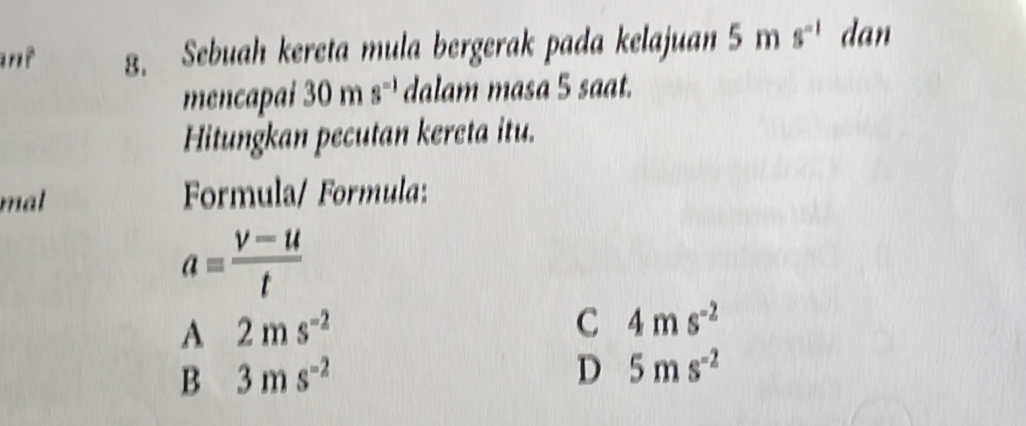 Sebuah kereta mula bergerak pada kelajuan 5 m s^(-1) dan
mencapai 30 m s^(-1) dalam masa 5 saat.
Hitungkan pecutan kereta itu.
mal Formula/ Formula:
a= (v-u)/t 
A 2ms^(-2)
C 4ms^(-2)
B 3ms^(-2)
D 5ms^(-2)