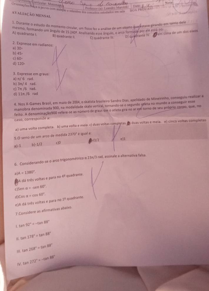 Nota
Quricnto Curricular: Matemáte:
Profinsor (a): Leándro Marotzi) Data
Orientações Faça a prova com atenção e relembre dos conceitos estudados em sala
BOA PRÖVA!
avaliação mensal
1. Durante o estudo do momento circular, um físico fez a análise de um objeto que estava girando em torro dele
mesmo, formando um ângulo de 15.240°. Analisando esse ângulo, o arco formado por ele está no:
A) quadrante I. B) quadrante II C) quadrante IIi. D) quadrante IV.
em cima de um dos eixos
2. Expresse em radianos:
a) 30°
b) 45°
c) 60°
d) 120°
3. Expresse em graus:
a π / 6 rad。
b) 3π/ 4 rad.
c) 7π /6 rad.
d) 11π /6 rad
4. Nos X-Games Brasil, em maio de 2004, o skatista brasileiro Sandro Dias, apelidado de Mineirinho, conseguiu realizar a
manobra denominada 900, na modalidade skate vertical, tornando-se o segundo areta no mundo a conseguir esse
feito. A denominação900 refere-se ao número de graus que o atleta gira no ar em torno de seu próprio corpo, que, no
caso, corresponde a:
a) uma volta completa. b) uma volta e meia. c) duas voltas completas. () duas voltas e meia. e) cinco voltas completas
5.O seno de um arco de medida 2370° é igual a:
a-1 b)-1/2 c)0 V3/2 e)1
6. Considerando-se o arco trigonométrico α 23π/3 rad, assinale a alternativa falsa.
a A=1380°.
A dá três voltas e para no 4^0 quadrante
c)Sen alpha =-sen 60°.
d)Cos alpha =cos 60°.
e)A dá três voltas e para no 1^9 quadrante.
7.Considere as afirmativas abaixo.
1. tan 92°=-tan 88°
1. tan 178°=tan 88°
II. tan 268°=tan 88°
IV. tan 272°=-tan 88°