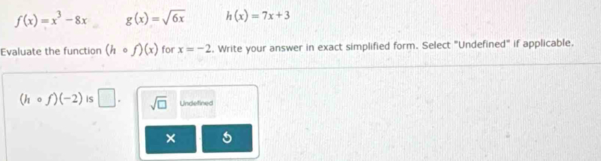 f(x)=x^3-8x g(x)=sqrt(6x) h(x)=7x+3
Evaluate the function (hcirc f)(x) for x=-2. Write your answer in exact simplified form. Select "Undefined" if applicable.
(hcirc f)(-2) is □. sqrt(□ ) Undefined
×