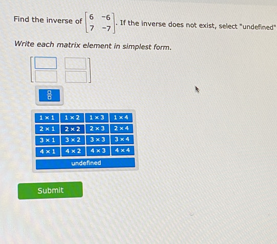 Find the inverse of beginbmatrix 6&-6 7&-7endbmatrix. If the inverse does not exist, select "undefined"
Write each matrix element in simplest form.
 □ /□  
Submit