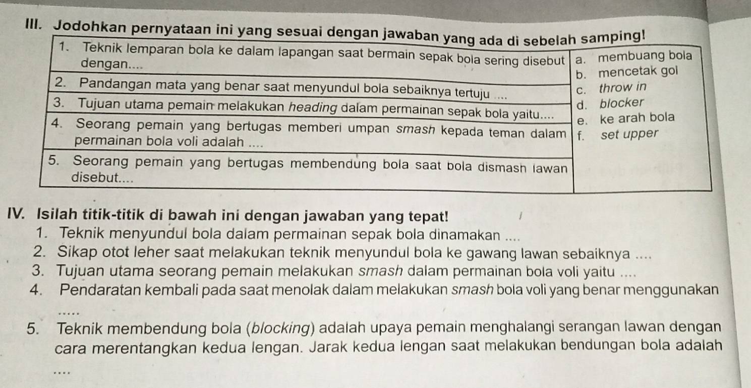 Jodohkan pernyataan ini 
IV. Isilah titik-titik di bawah ini dengan jawaban yang tepat! 
1. Teknik menyundul bola dalam permainan sepak bola dinamakan .... 
2. Sikap otot leher saat melakukan teknik menyundul bola ke gawang lawan sebaiknya .... 
3. Tujuan utama seorang pemain melakukan smash dalam permainan bola voli yaitu .... 
4. Pendaratan kembali pada saat menolak dalam melakukan smash bola voli yang benar menggunakan 
5. Teknik membendung bola (blocking) adalah upaya pemain menghalangi serangan lawan dengan 
cara merentangkan kedua lengan. Jarak kedua lengan saat melakukan bendungan bola adalah 
…