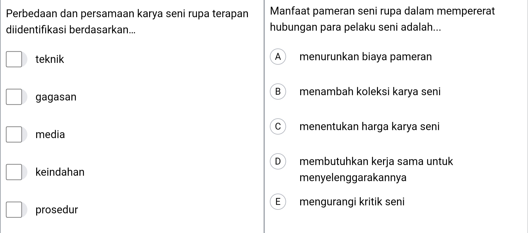 Perbedaan dan persamaan karya seni rupa terapan Manfaat pameran seni rupa dalam mempererat
diidentifıkasi berdasarkan... hubungan para pelaku seni adalah...
teknik A menurunkan biaya pameran
gagasan
B menambah koleksi karya seni
C ) menentukan harga karya seni
media
D membutuhkan kerja sama untuk
keindahan
menyelenggarakannya
E mengurangi kritik seni
prosedur