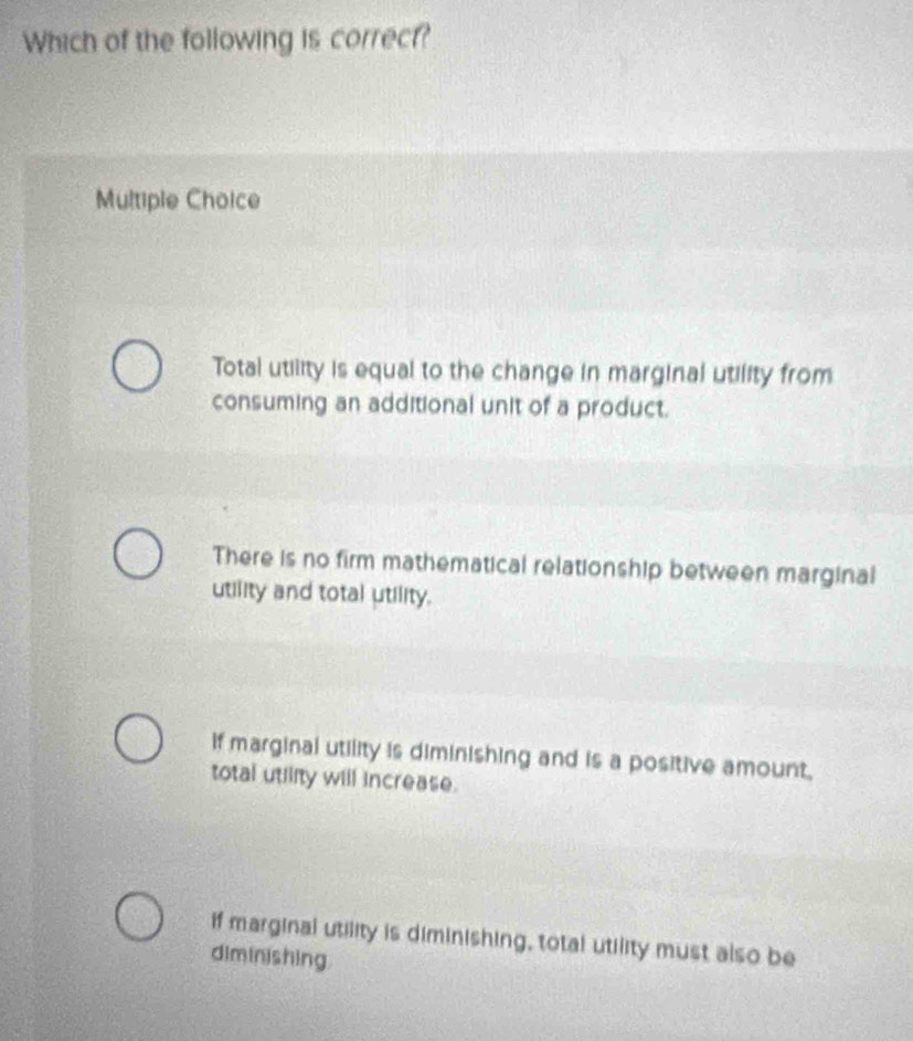 Which of the following is correct?
Multiple Choice
Total utility is equal to the change in marginal utility from
consuming an additional unit of a product.
There is no firm mathematical relationship between marginal
utility and total utility.
If marginal utility is diminishing and is a positive amount,
total utility will increase.
if marginal utility is diminishing, total utility must also be
diminishing