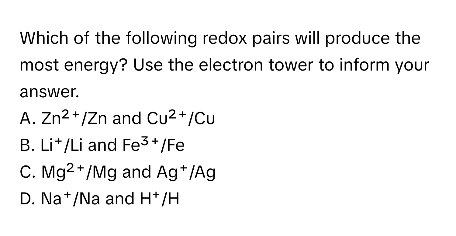 Which of the following redox pairs will produce the most energy? Use the electron tower to inform your answer. 

A. Zn²⁺/Zn and Cu²⁺/Cu
B. Li⁺/Li and Fe³⁺/Fe
C. Mg²⁺/Mg and Ag⁺/Ag
D. Na⁺/Na and H⁺/H