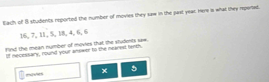 Each of 8 students reported the number of movies they saw in the past year. Here is what they reported.
16, 7, 11, 5, 18, 4, 6, 6
Find the mean number of movies that the students saw. 
If necessary, round your answer to the nearest tenth. 
x 
movlies 5