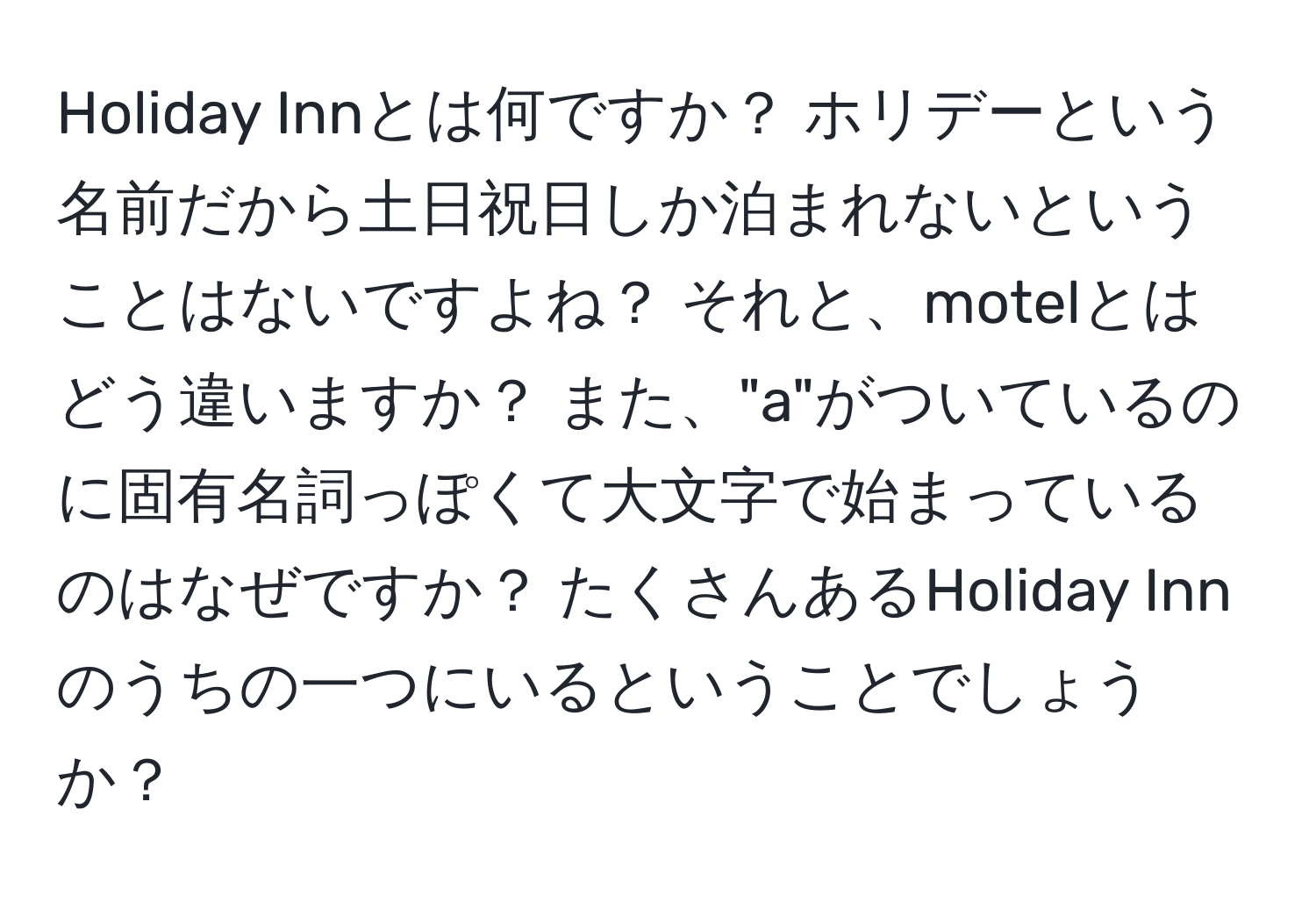 Holiday Innとは何ですか？ ホリデーという名前だから土日祝日しか泊まれないということはないですよね？ それと、motelとはどう違いますか？ また、"a"がついているのに固有名詞っぽくて大文字で始まっているのはなぜですか？ たくさんあるHoliday Innのうちの一つにいるということでしょうか？