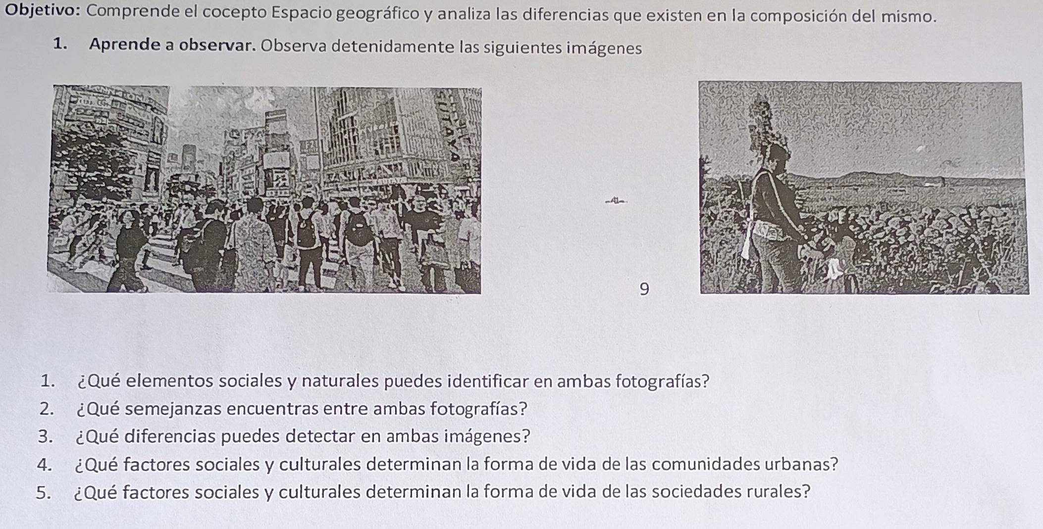 Objetivo: Comprende el cocepto Espacio geográfico y analiza las diferencias que existen en la composición del mismo. 
1. Aprende a observar. Observa detenidamente las siguientes imágenes 
9 
1. ¿Qué elementos sociales y naturales puedes identificar en ambas fotografías? 
2. ¿Qué semejanzas encuentras entre ambas fotografías? 
3. ¿Qué diferencias puedes detectar en ambas imágenes? 
4. ¿Qué factores sociales y culturales determinan la forma de vida de las comunidades urbanas? 
5. ¿Qué factores sociales y culturales determinan la forma de vida de las sociedades rurales?