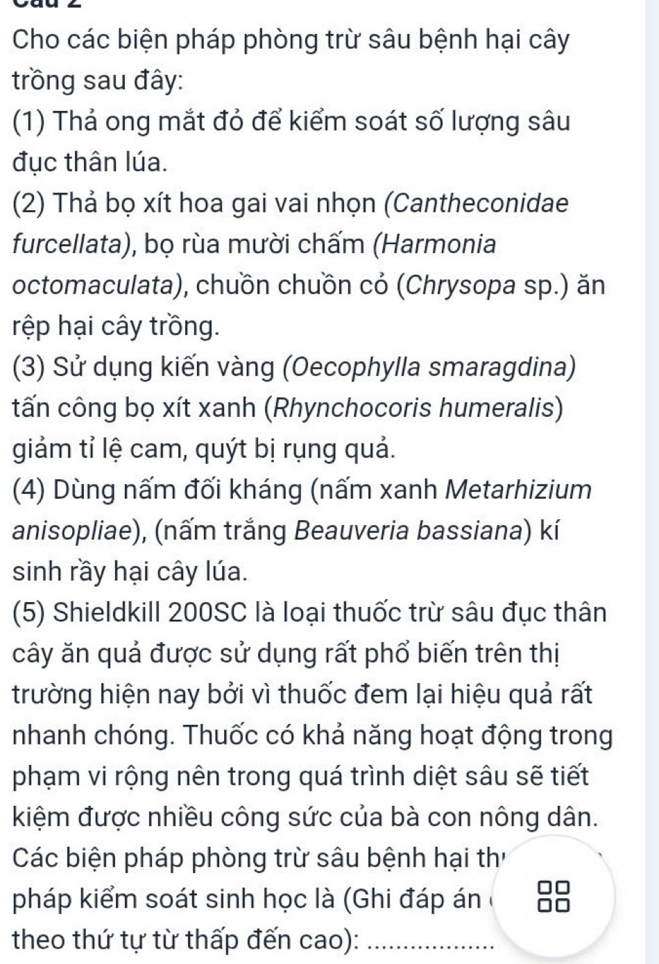 Cho các biện pháp phòng trừ sâu bệnh hại cây 
trồng sau đây: 
(1) Thả ong mắt đỏ để kiểm soát số lượng sâu 
đục thân lúa. 
(2) Thả bọ xít hoa gai vai nhọn (Cantheconidae 
furcellata), bọ rùa mười chấm (Harmonia 
octomaculata), chuồn chuồn cỏ (Chrysopa sp.) ăn 
rệp hại cây trồng. 
(3) Sử dụng kiến vàng (Oecophylla smaragdina) 
tấn công bọ xít xanh (Rhynchocoris humeralis) 
giảm tỉ lệ cam, quýt bị rụng quả. 
(4) Dùng nấm đối kháng (nấm xanh Metarhizium 
anisopliae), (nấm trắng Beauveria bassiana) kí 
sinh rầy hại cây lúa. 
(5) Shieldkill 200SC là loại thuốc trừ sâu đục thân 
cây ăn quả được sử dụng rất phổ biến trên thị 
trường hiện nay bởi vì thuốc đem lại hiệu quả rất 
nhanh chóng. Thuốc có khả năng hoạt động trong 
phạm vi rộng nên trong quá trình diệt sâu sẽ tiết 
kiệm được nhiều công sức của bà con nông dân. 
Các biện pháp phòng trừ sâu bệnh hại th 
pháp kiểm soát sinh học là (Ghi đáp án ở 
theo thứ tự từ thấp đến cao):_