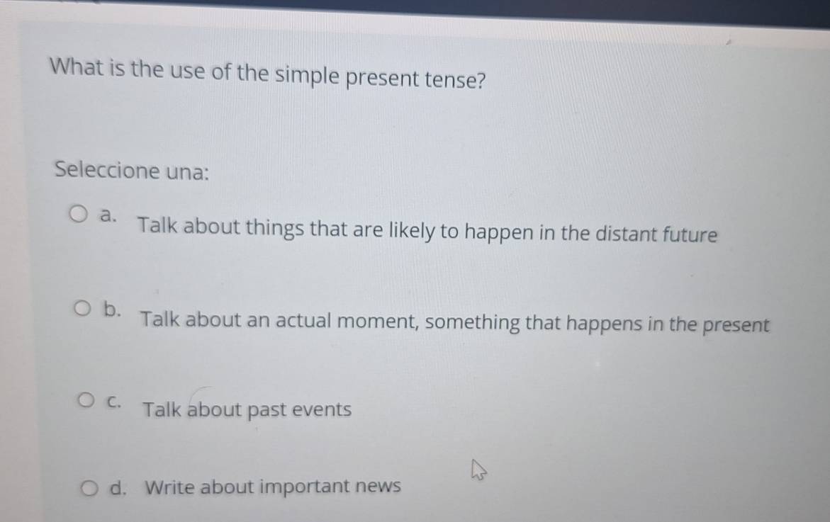 What is the use of the simple present tense?
Seleccione una:
a. Talk about things that are likely to happen in the distant future
b. Talk about an actual moment, something that happens in the present
C. Talk about past events
d. Write about important news