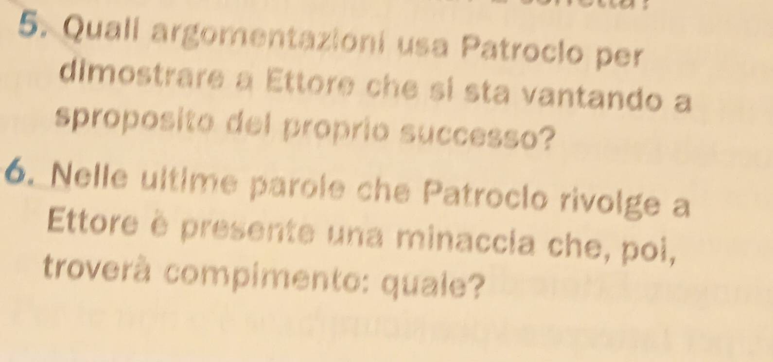 Quall argomentazioni usa Patroclo per 
dimostrare a Ettore che si sta vantando a 
sproposito del proprio successo? 
6. Nelle ultime parole che Patroclo rivolge a 
Ettore è presente una minaccia che, poi, 
troverà compimento: quale?