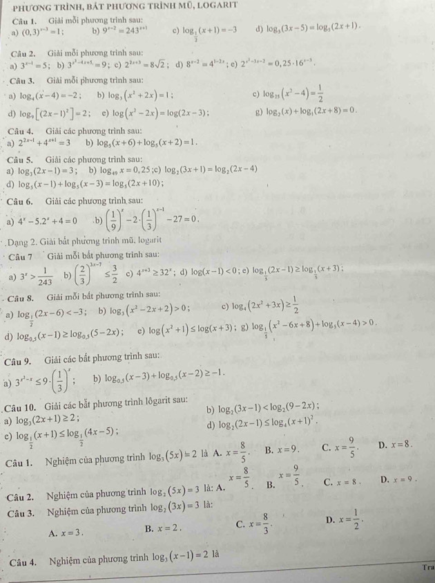 phương trình, bát phương trình mũ, logarit
Câu 1. Giải mỗi phương trình sau:
a) (0,3)^x-3=1. b) 9^(x-2)=243^(x+1) c) log _ 1/2 (x+1)=-3 d) log _5(3x-5)=log _5(2x+1).
Câu 2. Giải mỗi phương trình sau:
a) 3^(x-1)=5; b) 3^(x^2)-4x+5,=9; c) 2^(2x+3)=8sqrt(2); d) 8^(x-2)=4^(1-2x); e) 2^(x^3)-3x-2=0,25· 16^(x-3).
Câu 3. Giải mỗi phương trình sau:
a) log _4(x-4)=-2; b) log _3(x^2+2x)=1 c) log _15(x^2-4)= 1/2 
d) log _9[(2x-1)^2]=2 e) log (x^2-2x)=log (2x-3); g) log _2(x)+log _1(2x+8)=0.
Câu 4. Giải các phương trình sau:
a) 2^(2x-1)+4^(x+1)=3 b) log _5(x+6)+log _5(x+2)=1.
Câu 5. Giải các phương trình sau:
a) log _3(2x-1)=3 b) log _49x=0,25;c)log _2(3x+1)=log _2(2x-4)
d) log _5(x-1)+log _5(x-3)=log _5(2x+10);
Câu 6. Giải các phương trình sau:
a) 4^x-5.2^x+4=0. b) ( 1/9 )^x-2· ( 1/3 )^x-1-27=0.
Dạng 2. Giải bắt phương trình mũ, logarit
Câu 7  Giải mỗi bất phương trình sau:
a) 3^x> 1/243  b) ( 2/3 )^3x-7≤  3/2  c) 4^(x+3)≥ 32^x; d) log (x-1)<0</tex> ; e) log _ 1/3 (2x-1)≥ log _ 1/3 (x+3):
Câu 8. Giải mỗi bắt phương trình sau: log _4(2x^2+3x)≥  1/2 
a) log _ 1/2 (2x-6) b) log _3(x^2-2x+2)>0; c)
d) log _0.5(x-1)≥ log _0.5(5-2x); e) log (x^2+1)≤ log (x+3);g) log _ 1/5 (x^2-6x+8)+log _5(x-4)>0.
Câu 9. Giải các bất phương trình sau:
a) 3^(x^2)-x≤ 9· ( 1/3 )^x; b) log _0.5(x-3)+log _0.5(x-2)≥ -1.
Câu 10. Giải các bắt phương trình lôgarit sau: log _2(3x-1) .
b)
a) log _3(2x+1)≥ 2;
d) log _2(2x-1)≤ log _4(x+1)^2.
c) log _ 1/2 (x+1)≤ log _ 1/2 (4x-5) C. x= 9/5 . D. x=8.
Câu 1. Nghiệm của phương trình log _3(5x)=2 là A. x= 8/5 . B. x=9.
Câu 2. Nghiệm của phương trình log _2(5x)=3 là: A. x= 8/5  B. x= 9/5 . C. x=8. D. x=9.
Câu 3. Nghiệm của phương trình log _2(3x)=3 là:
A. x=3. B. x=2. C. x= 8/3 . D. x= 1/2 .
Câu 4. Nghiệm của phương trình log _3(x-1)=21a
Tra