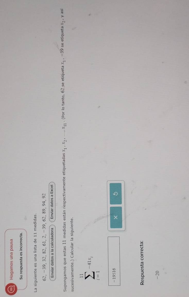 a Hagamos una pausa 
Su respuesta es incorrecta. 
La siguiente es una lista de 11 medidas.
62, −39, 32, 82, 61, 2, −39, 62, 89, 94, 92
Enviar datos a la calculadora Enviar datos a Excel 
Supongamos que estas 11 medidas están respectivamente etiquetadas x_1, x_2,..., x_11. (Por lo tanto, 62 se etiqueta x_1, -39 se etiqueta x_2 , y así 
sucesivamente.) Calcular la siguiente.
sumlimits _(i=1)^(11)-41x_i
- 19516 
× 
Respuesta correcta:
-20