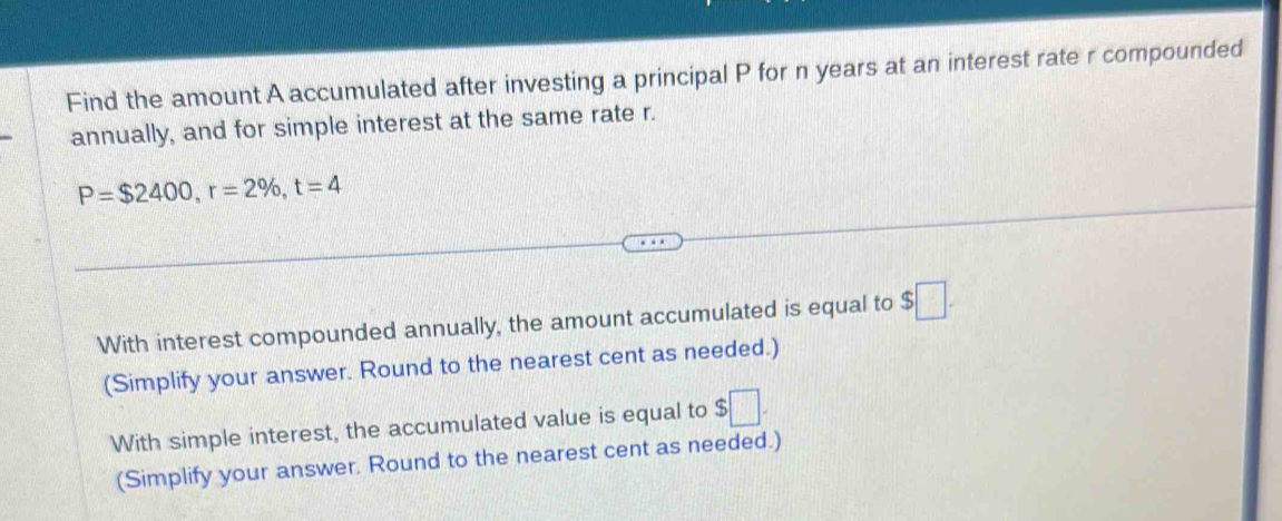 Find the amount A accumulated after investing a principal P for n years at an interest rate r compounded
annually, and for simple interest at the same rate r.
P=$2400, r=2% , t=4
With interest compounded annually, the amount accumulated is equal to $□. 
(Simplify your answer. Round to the nearest cent as needed.)
With simple interest, the accumulated value is equal to $□. 
(Simplify your answer. Round to the nearest cent as needed.)