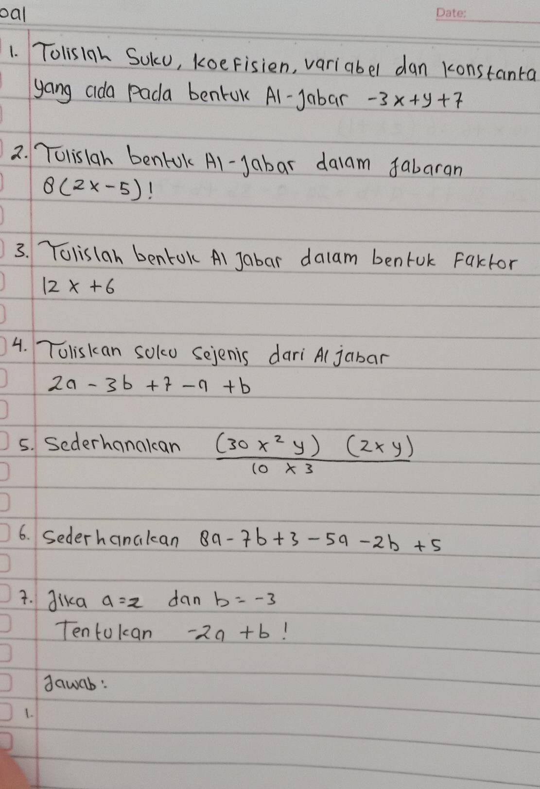 oal 
1. Tolis1ah SUku, koeFisien, variabel dan konstanta 
yang cida Pada bentok Al-Jabar -3x+y+7
2. Tolislah benLok Al-Jabar dalam fabaran
8(2x-5)
3. Tolislan bentok Al Jabar dalam benfuk Faktor
12x+6
4. Toliskan soko Sejenis dari Al jabar
2a-3b+7-9+b
5. Sederhanakcan  (30x^2y)(2xy)/10x^3 
6. Sederhanakcan 8a-7b+3-5a-2b+5
7. Jika a=z dan b=-3
Tentokan -2a+b 1 
dawab: 
1.