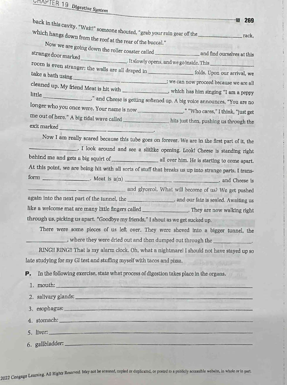 CHAPTER 19 Digestive System
 269
back in this cavity, “Wait!” someone shouted, “grab your rain gear off the rack,
which hangs down from the roof at the rear of the buccal."_
Now we are going down the roller coaster called
_
_and find ourselves at this
strange door marked
It slowly opens, and we go inside. This
_
room is even stranger; the walls are all draped in_ folds. Upon our arrival, we
take a bath using
; we can now proceed because we are all
cleaned up. My friend Meat is hit with_ , which has him singing “I am a peppy
little
_” and Cheese is getting softened up. A big voice announces, “You are no
longer who you once were. Your name is now _.” “Who cares,” I think, “just get
me out of here.” A big tidal wave called_ hits just then, pushing us through the
_
exit marked
Now I am really scared because this tube goes on forever. We are in the first part of it, the
_. I look around and see a slitlike opening. Look! Cheese is standing right
behind me and gets a big squirt of _all over him. He is starting to come apart.
At this point, we are being hit with all sorts of stuff that breaks us up into strange parts. I trans-
form_ . Meat is a(n) __. and Cheese is
_
_and glycerol. What will become of us? We get pushed
again into the next part of the tunnel, the _, and our fate is sealed. Awaiting us
like a welcome mat are many little fingers called _. They are now walking right
through us, picking us apart. “Goodbye my friends,” I shout as we get sucked up.
There were some pieces of us left over. They were shoved into a bigger tunnel, the
_, where they were dried out and then dumped out through the_
RING!! RING!! That is my alarm clock. Oh, what a nightmare! I should not have stayed up so
late studying for my GI test and stuffing myself with tacos and pizza.
P. In the following exercise, state what process of digestion takes place in the organs.
1. mouth:_
2. salivary glands:_
3. esophagus:_
4. stomach:_
5. liver:_
6. gallbladder:_
2022 Cengage Learning. All Rights Reserved. May not be scanned, copied or duplicated, or posted to a publicly accessible website, in whole or in part.