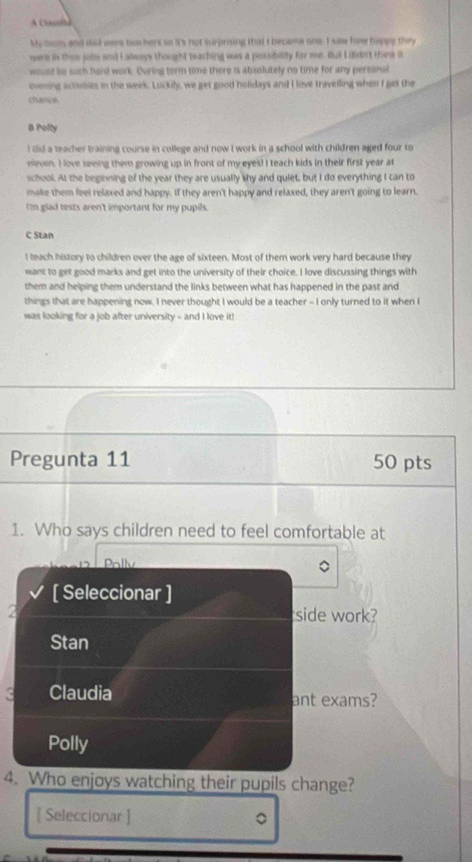 A Claslh
Mo moim and dad were tea hers so it's not surprising that I became one. I saw how happy they
were is ther jobs and Lalways thought teaching was a possibility for me. But I didn't think i
would be such hard work. During term time there is absolutely no time for any personal
evening activses in the week. Luckily, we get good holidays and I love travelling when I get the
chance
B Polty
l did a teacher training course in college and now I work in a school with children aged four to
eleven. I love seeing them growing up in front of my eyes! I teach kids in their first year at
school. At the beginning of the year they are usually shy and quiet, but I do everything I can to
make them feel relaxed and happy. If they aren't happy and relaxed, they aren't going to learn.
I'm glad tests aren't important for my pupils.
C Stan
I teach history to children over the age of sixteen. Most of them work very hard because they
want to get good marks and get into the university of their choice. I love discussing things with
them and helping them understand the links between what has happened in the past and
things that are happening now, I never thought I would be a teacher - I only turned to it when I
was looking for a job after university - and I love it!
Pregunta 11 50 pts
1. Who says children need to feel comfortable at
Pally
[ Seleccionar ]
2 side work?
Stan
3 Claudia ant exams?
Polly
4. Who enjoys watching their pupils change?
[ Seleccionar ] 。