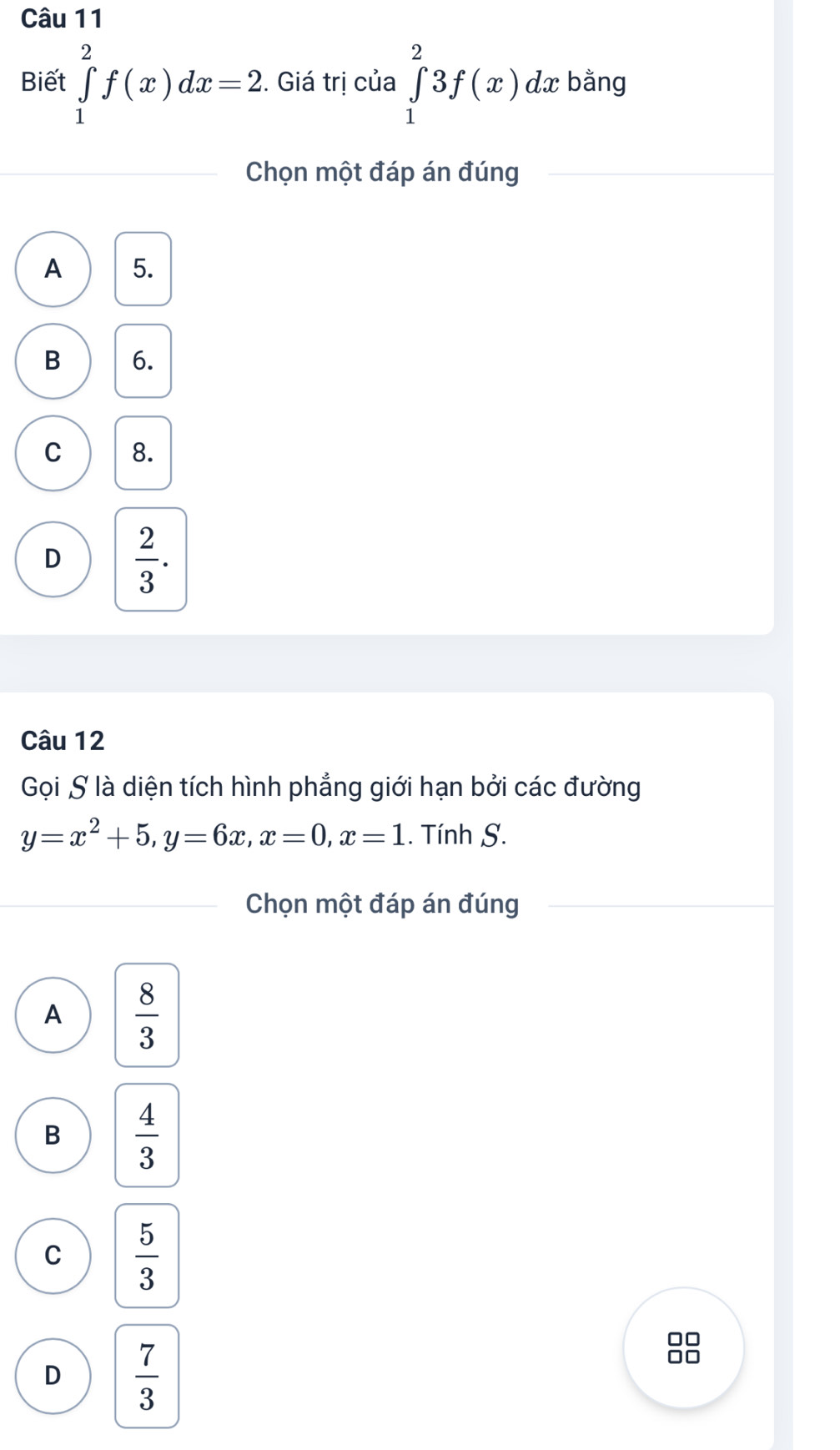 Biết ∈tlimits _1^(2f(x)dx=2 3. Giá trị của ∈tlimits _1^23f(x)dx bằng
Chọn một đáp án đúng
A 5.
B 6.
C 8.
D frac 2)3. 
Câu 12
Gọi S là diện tích hình phẳng giới hạn bởi các đường
y=x^2+5, y=6x, x=0, x=1. Tính S.
Chọn một đáp án đúng
A  8/3 
B  4/3 
C  5/3 
D  7/3 
88