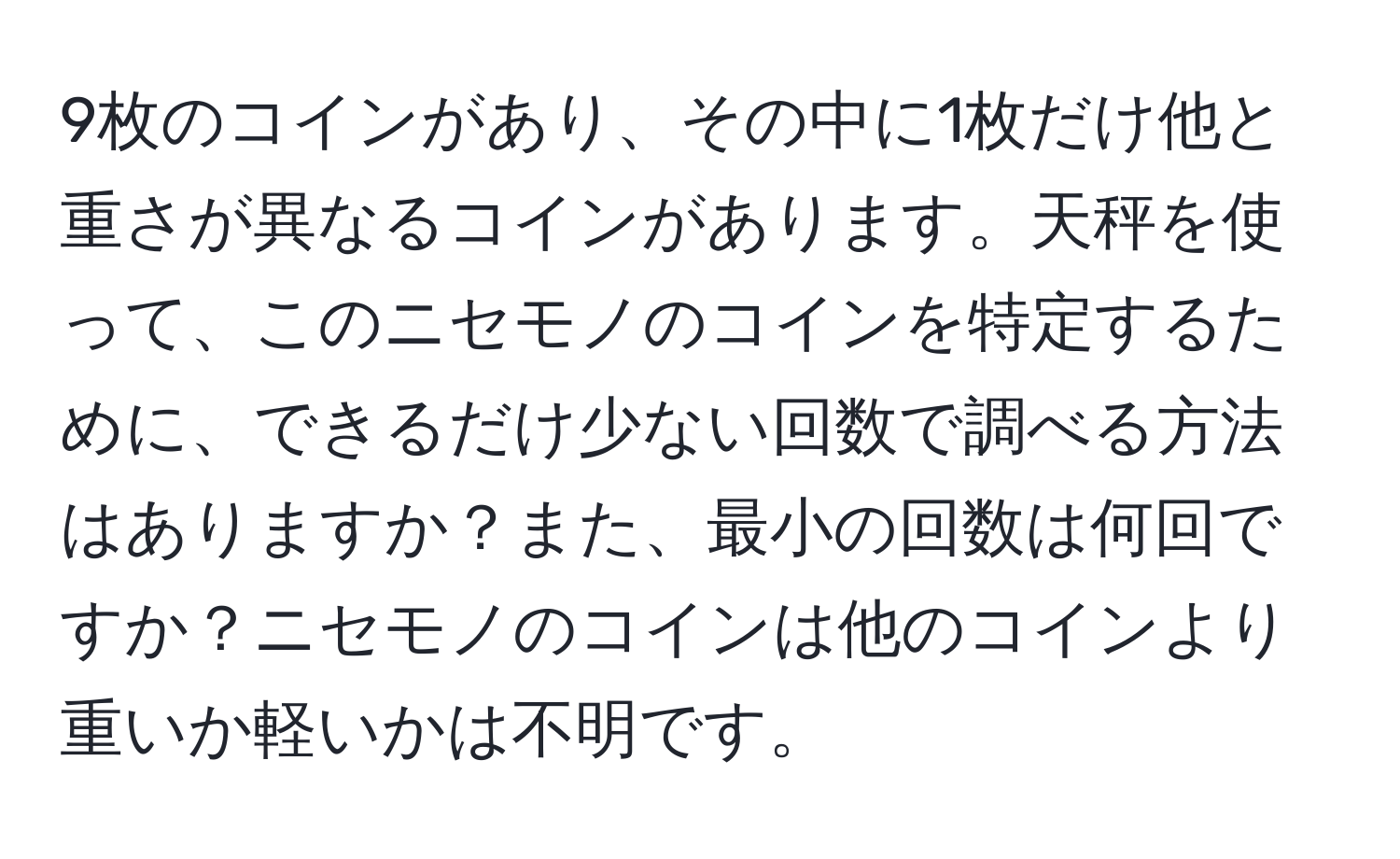 9枚のコインがあり、その中に1枚だけ他と重さが異なるコインがあります。天秤を使って、このニセモノのコインを特定するために、できるだけ少ない回数で調べる方法はありますか？また、最小の回数は何回ですか？ニセモノのコインは他のコインより重いか軽いかは不明です。